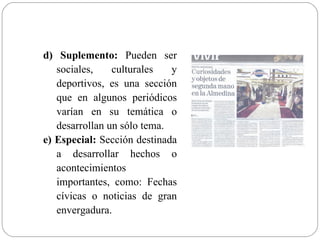 d) Suplemento: Pueden ser
   sociales,    culturales   y
   deportivos, es una sección
   que en algunos periódicos
   varían en su temática o
   desarrollan un sólo tema.
e) Especial: Sección destinada
   a desarrollar hechos o
   acontecimientos
   importantes, como: Fechas
   cívicas o noticias de gran
   envergadura.
 