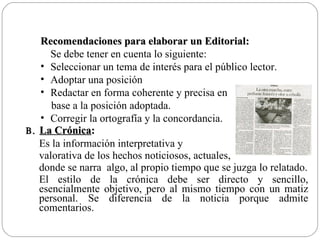 Recomendaciones para elaborar un Editorial:
      Se debe tener en cuenta lo siguiente:
   • Seleccionar un tema de interés para el público lector.
   • Adoptar una posición
   • Redactar en forma coherente y precisa en
      base a la posición adoptada.
   • Corregir la ortografía y la concordancia.
B. La Crónica:
   Es la información interpretativa y
   valorativa de los hechos noticiosos, actuales,
   donde se narra algo, al propio tiempo que se juzga lo relatado.
   El estilo de la crónica debe ser directo y sencillo,
   esencialmente objetivo, pero al mismo tiempo con un matiz
   personal. Se diferencia de la noticia porque admite
   comentarios.
 