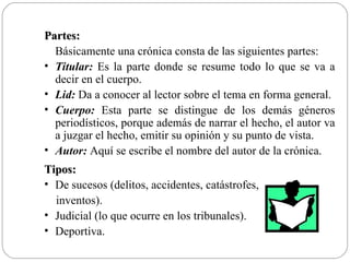 Partes:
  Básicamente una crónica consta de las siguientes partes:
• Titular: Es la parte donde se resume todo lo que se va a
  decir en el cuerpo.
• Lid: Da a conocer al lector sobre el tema en forma general.
• Cuerpo: Esta parte se distingue de los demás géneros
  periodísticos, porque además de narrar el hecho, el autor va
  a juzgar el hecho, emitir su opinión y su punto de vista.
• Autor: Aquí se escribe el nombre del autor de la crónica.
Tipos:
• De sucesos (delitos, accidentes, catástrofes,
  inventos).
• Judicial (lo que ocurre en los tribunales).
• Deportiva.
 