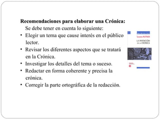 Recomendaciones para elaborar una Crónica:
  Se debe tener en cuenta lo siguiente:
• Elegir un tema que cause interés en el público
  lector.
• Revisar los diferentes aspectos que se tratará
  en la Crónica.
• Investigar los detalles del tema o suceso.
• Redactar en forma coherente y precisa la
  crónica.
• Corregir la parte ortográfica de la redacción.
 