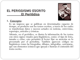 EL PERIODISMO ESCRITO
        El Periódico

1. Concepto:
  Es un impreso que se publican en determinados espacios de
  tiempo, su producto son los textos escritos, a través de los cuales
  se transforman datos y sucesos actuales en noticias, entrevistas,
  reportajes, artículos y crónicas.
  Además, en el periódico, se ilustra la información de los textos
  con otros signos visuales para-lingüísticos, como: el tipo de letra,
  tamaño o color; esto permitirá al lector fijar su atención en lo
  presentado por el periodista. También aparecen códigos no
  lingüísticos como las fotografías, dibujos, infografías, caricaturas,
  que son elementos icónicos que apoyan e ilustran el contenido del
  texto escrito.
 