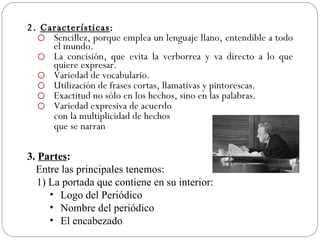 2. Características:
   Sencillez, porque emplea un lenguaje llano, entendible a todo
     el mundo.
   La concisión, que evita la verborrea y va directo a lo que
     quiere expresar.
   Variedad de vocabulario.
   Utilización de frases cortas, llamativas y pintorescas.
   Exactitud no sólo en los hechos, sino en las palabras.
   Variedad expresiva de acuerdo
     con la multiplicidad de hechos
     que se narran

3. Partes:
  Entre las principales tenemos:
   1) La portada que contiene en su interior:
      • Logo del Periódico
      • Nombre del periódico
      • El encabezado
 