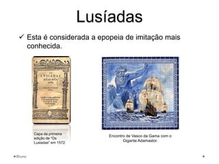 Lusíadas
 Esta é considerada a epopeia de imitação mais
conhecida.
Capa da primeira
edição de “Os
Lusiadas” em 1572.
Encontro de Vasco da Gama com o
Gigante Adamastor.
Bruno
 