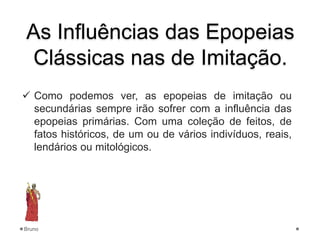 As Influências das Epopeias
Clássicas nas de Imitação.
 Como podemos ver, as epopeias de imitação ou
secundárias sempre irão sofrer com a influência das
epopeias primárias. Com uma coleção de feitos, de
fatos históricos, de um ou de vários indivíduos, reais,
lendários ou mitológicos.
Bruno
 
