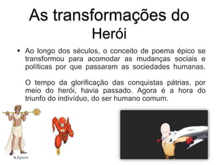 As transformações do
Herói
 Ao longo dos séculos, o conceito de poema épico se
transformou para acomodar as mudanças sociais e
políticas por que passaram as sociedades humanas.
O tempo da glorificação das conquistas pátrias, por
meio do herói, havia passado. Agora é a hora do
triunfo do indivíduo, do ser humano comum.
Raissa
 