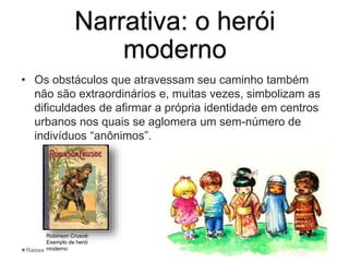 Narrativa: o herói
moderno
• Os obstáculos que atravessam seu caminho também
não são extraordinários e, muitas vezes, simbolizam as
dificuldades de afirmar a própria identidade em centros
urbanos nos quais se aglomera um sem-número de
indivíduos “anônimos”.
Robinson Crusoé:
Exemplo de herói
modernoRaissa
 