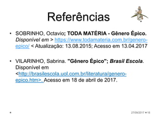 Referências
• SOBRINHO, Octavio; TODA MATÉRIA - Gênero Épico.
Disponível em > https://www.todamateria.com.br/genero-
epico/ < Atualização: 13.08.2015; Acesso em 13.04.2017
• VILARINHO, Sabrina. "Gênero Épico"; Brasil Escola.
Disponível em
<http://brasilescola.uol.com.br/literatura/genero-
epico.htm>. Acesso em 18 de abril de 2017.
27/09/2017 18
 