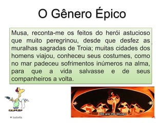 • Na cena de abertura da obra Odisseia, podemos
identificar algumas das características típicas do gênero
Observe:
Musa, reconta-me os feitos do herói astucioso
que muito peregrinou, desde que desfez as
muralhas sagradas de Troia; muitas cidades dos
homens viajou, conheceu seus costumes, como
no mar padeceu sofrimentos inúmeros na alma,
para que a vida salvasse e de seus
companheiros a volta.
O Gênero Épico
Isabella 6
HOMERO, Odisseia, Tradução de Carlos
Alberto Nunes. 5, ed. Rio de Janeiro:
Ediouro, 1997, p.23. (Coleção
Universidade), [Fragmento]
 