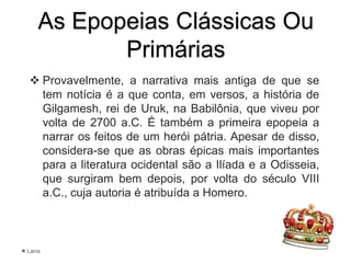 As Epopeias Clássicas Ou
Primárias
 Provavelmente, a narrativa mais antiga de que se
tem notícia é a que conta, em versos, a história de
Gilgamesh, rei de Uruk, na Babilônia, que viveu por
volta de 2700 a.C. É também a primeira epopeia a
narrar os feitos de um herói pátria. Apesar de disso,
considera-se que as obras épicas mais importantes
para a literatura ocidental são a Ilíada e a Odisseia,
que surgiram bem depois, por volta do século VIII
a.C., cuja autoria é atribuída a Homero.
Lana
 