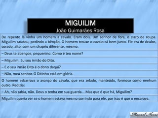 MIGUILIM
                                    João Guimarães Rosa
De repente lá vinha um homem a cavalo. Eram dois. Um senhor de fora, o claro de roupa.
Miguilim saudou, pedindo a bênção. O homem trouxe o cavalo cá bem junto. Ele era de óculos,
corado, alto, com um chapéu diferente, mesmo.
– Deus te abençoe, pequenino. Como é teu nome?
– Miguilim. Eu sou irmão do Dito.
– E o seu irmão Dito é o dono daqui?
– Não, meu senhor. O Ditinho está em glória.
O homem esbarrava o avanço do cavalo, que era zelado, manteúdo, formoso como nenhum
outro. Redizia:
– Ah, não sabia, não. Deus o tenha em sua guarda... Mas que é que há, Miguilim?
Miguilim queria ver se o homem estava mesmo sorrindo para ele, por isso é que o encarava.
 