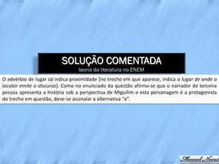 SOLUÇÃO COMENTADA
                                 teoria da literatura no ENEM
O advérbio de lugar cá indica proximidade [no trecho em que aparece, indica o lugar de onde o
locutor emite o discurso]. Como no enunciado da questão afirma-se que o narrador de terceira
pessoa apresenta a história sob a perspectiva de Miguilim e esta personagem é a protagonista
do trecho em questão, deve-se assinalar a alternativa “a”.
 