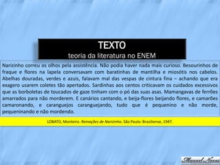 TEXTO
                              teoria da literatura no ENEM
Narizinho correu os olhos pela assistência. Não podia haver nada mais curioso. Besourinhos de
fraque e flores na lapela conversavam com baratinhas de mantilha e miosótis nos cabelos.
Abelhas douradas, verdes e azuis, falavam mal das vespas de cintura fina – achando que era
exagero usarem coletes tão apertados. Sardinhas aos centos criticavam os cuidados excessivos
que as borboletas de toucados de gaze tinham com o pó das suas asas. Mamangavas de ferrões
amarrados para não morderem. E canários cantando, e beija-flores beijando flores, e camarões
camaronando, e caranguejos caranguejando, tudo que é pequenino e não morde,
pequeninando e não mordendo.
                   LOBATO, Monteiro. Reinações de Narizinho. São Paulo: Brasiliense, 1947.
 