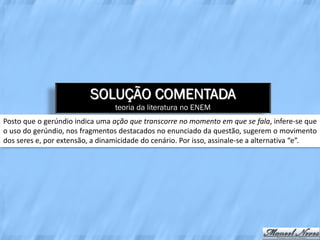 SOLUÇÃO COMENTADA
                                 teoria da literatura no ENEM
Posto que o gerúndio indica uma ação que transcorre no momento em que se fala, infere-se que
o uso do gerúndio, nos fragmentos destacados no enunciado da questão, sugerem o movimento
dos seres e, por extensão, a dinamicidade do cenário. Por isso, assinale-se a alternativa “e”.
 