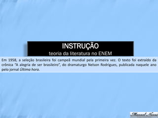 INSTRUÇÃO
                            teoria da literatura no ENEM
Em 1958, a seleção brasileira foi campeã mundial pela primeira vez. O texto foi extraído da
crônica “A alegria de ser brasileiro”, do dramaturgo Nelson Rodrigues, publicada naquele ano
pelo jornal Última hora.
 