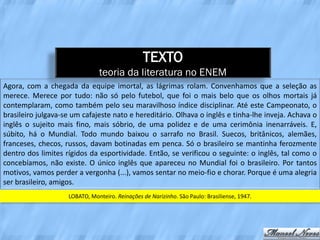 TEXTO
                               teoria da literatura no ENEM
Agora, com a chegada da equipe imortal, as lágrimas rolam. Convenhamos que a seleção as
merece. Merece por tudo: não só pelo futebol, que foi o mais belo que os olhos mortais já
contemplaram, como também pelo seu maravilhoso índice disciplinar. Até este Campeonato, o
brasileiro julgava-se um cafajeste nato e hereditário. Olhava o inglês e tinha-lhe inveja. Achava o
inglês o sujeito mais fino, mais sóbrio, de uma polidez e de uma cerimônia inenarráveis. E,
súbito, há o Mundial. Todo mundo baixou o sarrafo no Brasil. Suecos, britânicos, alemães,
franceses, checos, russos, davam botinadas em penca. Só o brasileiro se mantinha ferozmente
dentro dos limites rígidos da esportividade. Então, se verificou o seguinte: o inglês, tal como o
concebíamos, não existe. O único inglês que apareceu no Mundial foi o brasileiro. Por tantos
motivos, vamos perder a vergonha (...), vamos sentar no meio-fio e chorar. Porque é uma alegria
ser brasileiro, amigos.
                    LOBATO, Monteiro. Reinações de Narizinho. São Paulo: Brasiliense, 1947.
 