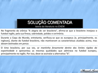 SOLUÇÃO COMENTADA
                                 teoria da literatura no ENEM
No fragmento da crônica “A alegria de ser brasileiro”, afirma-se que o brasileiro invejava o
futebol inglês, pela sua fineza, sobriedade, polidez e cerimônia.
Durante a Copa do Mundo, entretanto, verificou-se que os europeus [e, principalmente, os
ingleses], diante do futebol brasileiro, não mantiveram as características aludidas acima, mas
davam botinadas em penca.
O time brasileiro, por sua vez, se mantinha ferozmente dentro dos limites rígidos da
esportividade e apresentou as mesmas qualidades que admirava no futebol europeu,
principalmente no inglês. Por isso, deve-se assinalar a alternativa “b”.
 