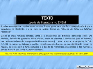 TEXTO
                                   teoria da literatura no ENEM
A palavra tatuagem é relativamente recente. Toda a gente sabe que foi o navegador Cook que a
introduziu no Ocidente, e esse escrevia tattou, termo da Polinésia de tatou ou tutahou,
“desenho”.
Desde os mais remotos tempos, vemo-la a transformar-se: distintivo honorífico entre uns
homens, ferrete de ignomínia entre outros, meio de assustar o adversário para os bretões,
marca de uma classe de selvagens das ilhas marquesas (...) sinal de amor, de desprezo, de ódio
(...). Há três casos de tatuagem no Rio, completamente diversos na sua significação moral: os
negros, os turcos com o fundo religioso e o bando de meretrizes, dos rufiões e dos humildes,
que se marcam por crime ou por ociosidade.
    RIO, João do. Os Tatuadores. Revista Kosmos. 1904, apud: A alma encantadora das ruas, SP: Cia das Letras, 1999
 