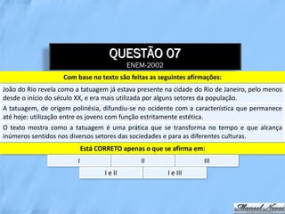 QUESTÃO 07
                                             ENEM-2002
                    Com base no texto são feitas as seguintes afirmações:
João do Rio revela como a tatuagem já estava presente na cidade do Rio de Janeiro, pelo menos
desde o início do século XX, e era mais utilizada por alguns setores da população.
A tatuagem, de origem polinésia, difundiu-se no ocidente com a característica que permanece
até hoje: utilização entre os jovens com função estritamente estética.
O texto mostra como a tatuagem é uma prática que se transforma no tempo e que alcança
inúmeros sentidos nos diversos setores das sociedades e para as diferentes culturas.
                             Está CORRETO apenas o que se afirma em:
                         I                      II                 III
                                    I e II               I e III
 