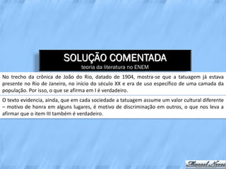 SOLUÇÃO COMENTADA
                                 teoria da literatura no ENEM
No trecho da crônica de João do Rio, datado de 1904, mostra-se que a tatuagem já estava
presente no Rio de Janeiro, no início do século XX e era de uso específico de uma camada da
população. Por isso, o que se afirma em I é verdadeiro.
O texto evidencia, ainda, que em cada sociedade a tatuagem assume um valor cultural diferente
– motivo de honra em alguns lugares, é motivo de discriminação em outros, o que nos leva a
afirmar que o item III também é verdadeiro.
 