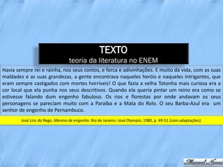 TEXTO
                                  teoria da literatura no ENEM
Havia sempre rei e rainha, nos seus contos, e forca e adivinhações. E muito da vida, com as suas
maldades e as suas grandezas, a gente encontrava naqueles heróis e naqueles intrigantes, que
eram sempre castigados com mortes horríveis! O que fazia a velha Totonha mais curiosa era a
cor local que ela punha nos seus descritivos. Quando ela queria pintar um reino era como se
estivesse falando dum engenho fabuloso. Os rios e florestas por onde andavam os seus
personagens se pareciam muito com a Paraíba e a Mata do Rolo. O seu Barba-Azul era um
senhor de engenho de Pernambuco.
        José Lins do Rego. Menino de engenho. Rio de Janeiro: José Olympio, 1980, p. 49-51 (com adaptações).
 