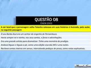 QUESTÃO 08
                                           ENEM-2003
A cor local que a personagem velha Totonha colocava em suas histórias é ilustrada, pelo autor,
na seguinte passagem
O seu Barba-Azul era um senhor de engenho de Pernambuco.
Havia sempre rei e rainha, nos seus contos, e forca e adivinhações.
Era uma grande artista para dramatizar. Tinha uma memória de prodígio.
Andava léguas e léguas a pé, como uma edição viva das Mil e uma noites.
Recitava contos inteiros em versos, intercalando pedaços de prosa, como notas explicativas.
 
