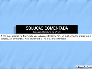 SOLUÇÃO COMENTADA
                                 teoria da literatura no ENEM
A cor local aparece no fragmento transcrito na alternativa "a", no qual o locutor afirma que a
personagem ambienta as histórias fantásticas no interior do Nordeste.
 