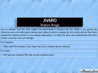 JIVARO
                                       Rubem Braga
Um Sr. Matter, que fez uma viagem de exploração à América do Sul, conta a um jornal sua
conversa com um índio jivaro, desses que sabem reduzir a cabeça de um morto até ela ficar bem
pequenina. Queria assistir a uma dessas operações, e o índio lhe disse que exatamente ele tinha
contas a acertar com um inimigo.
O Sr. Matter:
― Não, não! Um homem, não. Faça isso com a cabeça de um macaco.
E o índio:
― Por que um macaco? Ele não me fez nenhum mal!
 