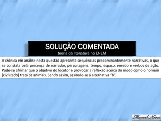 SOLUÇÃO COMENTADA
                                teoria da literatura no ENEM
A crônica em análise nesta questão apresenta sequências predominantemente narrativas, o que
se constata pela presença de narrador, personagens, tempo, espaço, enredo e verbos de ação.
Pode-se afirmar que o objetivo do locutor é provocar a reflexão acerca do modo como o homem
[civilizado] trata os animais. Sendo assim, assinale-se a alternativa “b”.
 