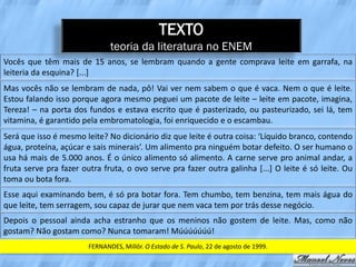 TEXTO
                               teoria da literatura no ENEM
Vocês que têm mais de 15 anos, se lembram quando a gente comprava leite em garrafa, na
leiteria da esquina? [...]
Mas vocês não se lembram de nada, pô! Vai ver nem sabem o que é vaca. Nem o que é leite.
Estou falando isso porque agora mesmo peguei um pacote de leite – leite em pacote, imagina,
Tereza! – na porta dos fundos e estava escrito que é pasterizado, ou pasteurizado, sei lá, tem
vitamina, é garantido pela embromatologia, foi enriquecido e o escambau.
Será que isso é mesmo leite? No dicionário diz que leite é outra coisa: ‘Líquido branco, contendo
água, proteína, açúcar e sais minerais’. Um alimento pra ninguém botar defeito. O ser humano o
usa há mais de 5.000 anos. É o único alimento só alimento. A carne serve pro animal andar, a
fruta serve pra fazer outra fruta, o ovo serve pra fazer outra galinha [...] O leite é só leite. Ou
toma ou bota fora.
Esse aqui examinando bem, é só pra botar fora. Tem chumbo, tem benzina, tem mais água do
que leite, tem serragem, sou capaz de jurar que nem vaca tem por trás desse negócio.
Depois o pessoal ainda acha estranho que os meninos não gostem de leite. Mas, como não
gostam? Não gostam como? Nunca tomaram! Múúúúúúú!
                        FERNANDES, Millôr. O Estado de S. Paulo, 22 de agosto de 1999.
 