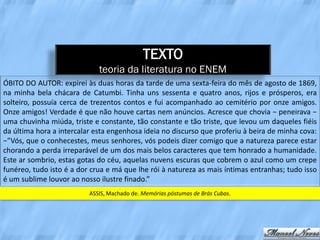 TEXTO
                             teoria da literatura no ENEM
ÓBITO DO AUTOR: expirei às duas horas da tarde de uma sexta-feira do mês de agosto de 1869,
na minha bela chácara de Catumbi. Tinha uns sessenta e quatro anos, rijos e prósperos, era
solteiro, possuía cerca de trezentos contos e fui acompanhado ao cemitério por onze amigos.
Onze amigos! Verdade é que não houve cartas nem anúncios. Acresce que chovia − peneirava −
uma chuvinha miúda, triste e constante, tão constante e tão triste, que levou um daqueles fiéis
da última hora a intercalar esta engenhosa ideia no discurso que proferiu à beira de minha cova:
−”Vós, que o conhecestes, meus senhores, vós podeis dizer comigo que a natureza parece estar
chorando a perda irreparável de um dos mais belos caracteres que tem honrado a humanidade.
Este ar sombrio, estas gotas do céu, aquelas nuvens escuras que cobrem o azul como um crepe
funéreo, tudo isto é a dor crua e má que lhe rói à natureza as mais íntimas entranhas; tudo isso
é um sublime louvor ao nosso ilustre finado.”
                          ASSIS, Machado de. Memórias póstumas de Brás Cubas.
 