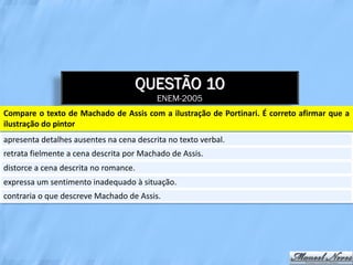 QUESTÃO 10
                                          ENEM-2005
Compare o texto de Machado de Assis com a ilustração de Portinari. É correto afirmar que a
ilustração do pintor
apresenta detalhes ausentes na cena descrita no texto verbal.
retrata fielmente a cena descrita por Machado de Assis.
distorce a cena descrita no romance.
expressa um sentimento inadequado à situação.
contraria o que descreve Machado de Assis.
 