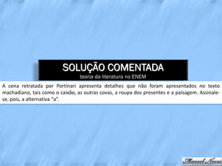 SOLUÇÃO COMENTADA
                                 teoria da literatura no ENEM
A cena retratada por Portinari apresenta detalhes que não foram apresentados no texto
machadiano, tais como o caixão, as outras covas, a roupa dos presentes e a paisagem. Assinale-
se, pois, a alternativa “a”.
 
