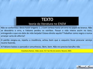 TEXTO
                              teoria da literatura no ENEM
Não se conformou: devia haver engano. (...) Com certeza havia um erro no papel do branco. Não
se descobriu o erro, e Fabiano perdeu os estribos. Passar a vida inteira assim no toco,
entregando o que era dele de mão beijada! Estava direito aquilo? Trabalhar como negro e nunca
arranjar carta de alforria?
O patrão zangou-se, repeliu a insolência, achou bom que o vaqueiro fosse procurar serviço
noutra fazenda.
Aí Fabiano baixou a pancada e amunhecou. Bem, bem. Não era preciso barulho não.
                    Graciliano Ramos. Vidas secas. 91.ª ed. Rio de Janeiro: Record, 2003.
 