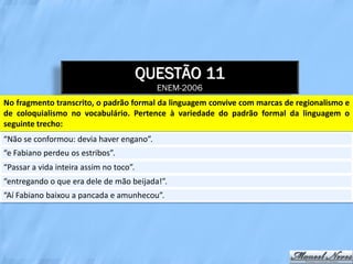 QUESTÃO 11
                                           ENEM-2006
No fragmento transcrito, o padrão formal da linguagem convive com marcas de regionalismo e
de coloquialismo no vocabulário. Pertence à variedade do padrão formal da linguagem o
seguinte trecho:
“Não se conformou: devia haver engano”.
“e Fabiano perdeu os estribos”.
“Passar a vida inteira assim no toco”.
“entregando o que era dele de mão beijada!”.
“Aí Fabiano baixou a pancada e amunhecou”.
 