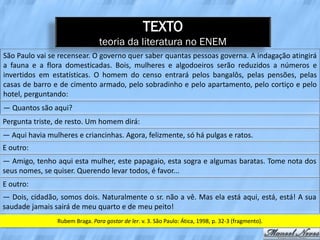 TEXTO
                                teoria da literatura no ENEM
São Paulo vai se recensear. O governo quer saber quantas pessoas governa. A indagação atingirá
a fauna e a flora domesticadas. Bois, mulheres e algodoeiros serão reduzidos a números e
invertidos em estatísticas. O homem do censo entrará pelos bangalôs, pelas pensões, pelas
casas de barro e de cimento armado, pelo sobradinho e pelo apartamento, pelo cortiço e pelo
hotel, perguntando:
— Quantos são aqui?
Pergunta triste, de resto. Um homem dirá:
— Aqui havia mulheres e criancinhas. Agora, felizmente, só há pulgas e ratos.
E outro:
— Amigo, tenho aqui esta mulher, este papagaio, esta sogra e algumas baratas. Tome nota dos
seus nomes, se quiser. Querendo levar todos, é favor...
E outro:
— Dois, cidadão, somos dois. Naturalmente o sr. não a vê. Mas ela está aqui, está, está! A sua
saudade jamais sairá de meu quarto e de meu peito!
                Rubem Braga. Para gostar de ler. v. 3. São Paulo: Ática, 1998, p. 32-3 (fragmento).
 