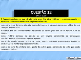 QUESTÃO 12
                                       ENEM-2008
O fragmento acima, em que há referência a um fato sócio histórico — o recenseamento —,
apresenta característica marcante do gênero crônica ao
expressar o tema de forma abstrata, evocando imagens e buscando apresentar a ideia de uma
coisa por meio de outra.
manter-se fiel aos acontecimentos, retratando os personagens em um só tempo e um só
espaço.
contar história centrada na solução de um enigma, construindo os personagens
psicologicamente e revelando-os pouco a pouco.
evocar, de maneira satírica, a vida na cidade, visando transmitir ensinamentos práticos do
cotidiano, para manter as pessoas informadas.
valer-se de tema do cotidiano como ponto de partida para a construção de texto que recebe
tratamento estético.
 
