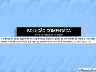 SOLUÇÃO COMENTADA
                                  teoria da literatura no ENEM
A crônica é a única espécime literária em que o locutor parte de um evento do real e o reelabora
artisticamente. A definição que mais se aproxima da anterior é a transcrita na alternativa “e”.
 