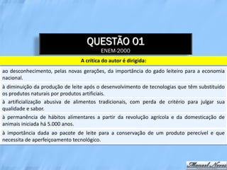 QUESTÃO 01
                                         ENEM-2000
                                A crítica do autor é dirigida:
ao desconhecimento, pelas novas gerações, da importância do gado leiteiro para a economia
nacional.
à diminuição da produção de leite após o desenvolvimento de tecnologias que têm substituído
os produtos naturais por produtos artificiais.
à artificialização abusiva de alimentos tradicionais, com perda de critério para julgar sua
qualidade e sabor.
à permanência de hábitos alimentares a partir da revolução agrícola e da domesticação de
animais iniciada há 5.000 anos.
à importância dada ao pacote de leite para a conservação de um produto perecível e que
necessita de aperfeiçoamento tecnológico.
 