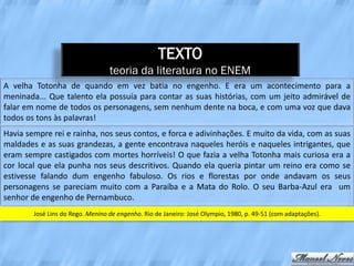 TEXTO
                                  teoria da literatura no ENEM
A velha Totonha de quando em vez batia no engenho. E era um acontecimento para a
meninada... Que talento ela possuía para contar as suas histórias, com um jeito admirável de
falar em nome de todos os personagens, sem nenhum dente na boca, e com uma voz que dava
todos os tons às palavras!
Havia sempre rei e rainha, nos seus contos, e forca e adivinhações. E muito da vida, com as suas
maldades e as suas grandezas, a gente encontrava naqueles heróis e naqueles intrigantes, que
eram sempre castigados com mortes horríveis! O que fazia a velha Totonha mais curiosa era a
cor local que ela punha nos seus descritivos. Quando ela queria pintar um reino era como se
estivesse falando dum engenho fabuloso. Os rios e florestas por onde andavam os seus
personagens se pareciam muito com a Paraíba e a Mata do Rolo. O seu Barba-Azul era um
senhor de engenho de Pernambuco.
        José Lins do Rego. Menino de engenho. Rio de Janeiro: José Olympio, 1980, p. 49-51 (com adaptações).
 