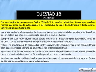 QUESTÃO 13
                                           ENEM-2008
Na construção da personagem “velha Totonha”, é possível identificar traços que revelam
marcas do processo de colonização e de civilização do país. Considerando o texto acima,
infere-se que a velha Totonha
tira o seu sustento da produção da literatura, apesar de suas condições de vida e de trabalho,
que denotam que ela enfrenta situação econômica muito adversa.
compõe, em suas histórias, narrativas épicas e realistas da história do país colonizado, livres da
influência de temas e modelos não representativos da realidade nacional.
retrata, na constituição do espaço dos contos, a civilização urbana europeia em concomitância
com a representação literária de engenhos, rios e florestas do Brasil.
aproxima-se, ao incluir elementos fabulosos nos contos, do próprio romancista, o qual pretende
retratar a realidade brasileira de forma tão grandiosa quanto a europeia.
imprime marcas da realidade local a suas narrativas, que têm como modelo e origem as fontes
da literatura e da cultura europeia universalizada.
 