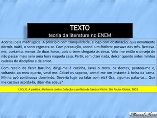 TEXTO
                                  teoria da literatura no ENEM
Acordei pela madrugada. A princípio com tranquilidade, e logo com obstinação, quis novamente
dormir. Inútil, o sono esgotara-se. Com precaução, acendi um fósforo: passava das três. Restava-
me, portanto, menos de duas horas, pois o trem chegaria às cinco. Veio-me então o desejo de
não passar mais nem uma hora naquela casa. Partir, sem dizer nada, deixar quanto antes minhas
cadeias de disciplina e de amor.
Com receio de fazer barulho, dirigi-me à cozinha, lavei o rosto, os dentes, penteei-me e,
voltando ao meu quarto, vesti-me. Calcei os sapatos, sentei-me um instante à beira da cama.
Minha avó continuava dormindo. Deveria fugir ou falar com ela? Ora, algumas palavras... Que
me custava acordá-la, dizer-lhe adeus?
          LINS, O. A partida. Melhores contos. Seleção e prefácio de Sandra Nitrini. São Paulo: Global, 2003.
 
