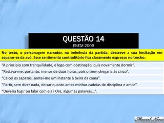 QUESTÃO 14
                                            ENEM-2009
No texto, o personagem narrador, na iminência da partida, descreve a sua hesitação em
separar-se da avó. Esse sentimento contraditório fica claramente expresso no trecho:
“A princípio com tranquilidade, e logo com obstinação, quis novamente dormir”.
“Restava-me, portanto, menos de duas horas, pois o trem chegaria às cinco”.
“Calcei os sapatos, sentei-me um instante à beira da cama”.
“Partir, sem dizer nada, deixar quanto antes minhas cadeias de disciplina e amor”.
“Deveria fugir ou falar com ela? Ora, algumas palavras...”.
 