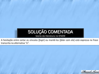 SOLUÇÃO COMENTADA
                                  teoria da literatura no ENEM
A hesitação entre cortar os vínculos [fugir] ou mantê-los [falar com ela] está expressa na frase
transcrita na alternativa “e”.
 