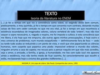 TEXTO
                              teoria da literatura no ENEM
[...] já foi o tempo em que via a convivência como viável, só exigindo deste bem comum,
piedosamente, o meu quinhão, já foi o tempo em que consentia num contrato, deixando muitas
coisas de fora sem ceder contudo no que me era vital, já foi o tempo em que reconhecia a
existência escandalosa de imaginados valores, coluna vertebral de toda ‘ordem’; mas não tive
sequer o sopro necessário, e, negado o respiro, me foi imposto o sufoco; é esta consciência que
me libera, é ela hoje que me empurra, são outras agora minhas preocupações, é hoje outro o
meu universo de problemas; num mundo estapafúrdio — definitivamente fora de foco — cedo
ou tarde tudo acaba se reduzindo a um ponto de vista, e você que vive paparicando as ciências
humanas, nem suspeita que paparica uma piada: impossível ordenar o mundo dos valores,
ninguém arruma a casa do capeta; me recuso pois a pensar naquilo em que não mais acredito,
seja o amor, a amizade, a família, a igreja, a humanidade; me lixo com tudo isso! me apavora
ainda a existência, mas não tenho medo de ficar sozinho, foi conscientemente que escolhi o
exílio, me bastando hoje o cinismo dos grandes indiferentes [...].
                    NASSAR, R. Um copo de cólera. São Paulo: Companhia das Letras, 1992.
 