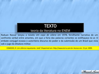 TEXTO
                                   teoria da literatura no ENEM
Raduan Nassar lançou a novela Um copo de cólera em 1978, fervilhante narrativa de um
confronto verbal entre amantes, em que a fúria das palavras cortantes se estilhaçava no ar. O
embate conjugal ecoava o autoritário discurso do poder e da submissão de um Brasil que vivia
sob o jugo da ditadura militar.
     COMODO, R. Um silêncio inquietante. IstoÉ. Disponível em: http://www.terra.com.br. Acesso em: 15 jul. 2009.
 