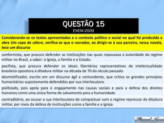 QUESTÃO 15
                                          ENEM-2009
Considerando-se os textos apresentados e o contexto político e social no qual foi produzida a
obra Um copo de cólera, verifica-se que o narrador, ao dirigir-se à sua parceira, nessa novela,
tece um discurso
conformista, que procura defender as instituições nas quais repousava a autoridade do regime
militar no Brasil, a saber: a Igreja, a família e o Estado.
pacifista, que procura defender os ideais libertários representativos da intelectualidade
brasileira opositora à ditadura militar na década de 70 do século passado.
desmistificador, escrito em um discurso ágil e contundente, que critica os grandes princípios
humanitários supostamente defendidos por sua interlocutora.
politizado, pois apela para o engajamento nas causas sociais e para a defesa dos direitos
humanos como uma única forma de salvamento para a humanidade.
contraditório, ao acusar a sua interlocutora de compactuar com o regime repressor da ditadura
militar, por meio da defesa de instituições como a família e a Igreja.
 