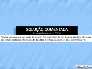SOLUÇÃO COMENTADA
                                teoria da literatura no ENEM
Não há complacência por parte do locutor. Por intermédio de um discurso cáustico, ele acaba
por criticar os ideais de humanidade, bondade e certeza. Marque-se, pois, a alternativa “c”.
 
