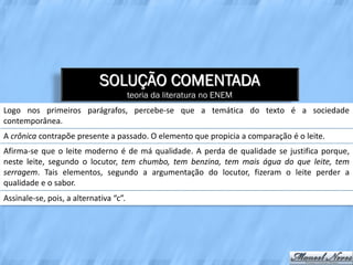SOLUÇÃO COMENTADA
                                        teoria da literatura no ENEM
Logo nos primeiros parágrafos, percebe-se que a temática do texto é a sociedade
contemporânea.
A crônica contrapõe presente a passado. O elemento que propicia a comparação é o leite.
Afirma-se que o leite moderno é de má qualidade. A perda de qualidade se justifica porque,
neste leite, segundo o locutor, tem chumbo, tem benzina, tem mais água do que leite, tem
serragem. Tais elementos, segundo a argumentação do locutor, fizeram o leite perder a
qualidade e o sabor.
Assinale-se, pois, a alternativa “c”.
 