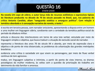 QUESTÃO 16
                                         ENEM-2009
Na novela Um copo de cólera, o autor lança mão de recursos estilísticos e expressivos típicos
da literatura produzida na década de 70 do século passado no Brasil, que, nas palavras do
crítico Antonio Candido, aliam “vanguarda estética e amargura política”. Com relação à
temática abordada e à concepção narrativa da novela, o texto I
é escrito em terceira pessoa, com narrador onisciente, apresentando a disputa entre um homem
e uma mulher em linguagem sóbria, condizente com a seriedade da temática político-social do
período da ditadura militar.
articula o discurso dos interlocutores em torno de uma luta verbal, veiculada por meio de
linguagem simples e objetiva, que busca traduzir a situação de exclusão social do narrador.
representa a literatura dos anos 70 do século XX e aborda, por meio de expressão clara e
objetiva e de ponto de vista distanciado, os problemas da urbanização das grandes metrópoles
brasileiras.
evidencia uma crítica à sociedade em que vivem os personagens, por meio de fluxo verbal
contínuo de tom agressivo.
traduz, em linguagem subjetiva e intimista, a partir do ponto de vista interno, os dramas
psicológicos da mulher moderna, às voltas com a questão da priorização do trabalho em
detrimento da vida familiar e amorosa.
 