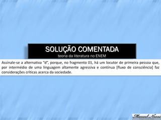 SOLUÇÃO COMENTADA
                                 teoria da literatura no ENEM
Assinale-se a alternativa “d”, porque, no fragmento 01, há um locutor de primeira pessoa que,
por intermédio de uma linguagem altamente agressiva e contínua [fluxo de consciência] faz
considerações críticas acerca da sociedade.
 